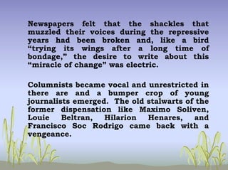 Newspapers felt that the shackles that
muzzled their voices during the repressive
years had been broken and, like a bird
“trying its wings after a long time of
bondage,” the desire to write about this
“miracle of change” was electric.
Columnists became vocal and unrestricted in
there are and a bumper crop of young
journalists emerged. The old stalwarts of the
former dispensation like Maximo Soliven,
Louie Beltran, Hilarion Henares, and
Francisco Soc Rodrigo came back with a
vengeance.
 