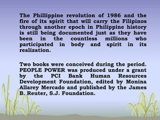 The Phillippine revolution of 1986 and the
fire of its spirit that will carry the Filipinos
through another epoch in Philippine history
is still being documented just as they have
been in the countless millions who
participated in body and spirit in its
realization.
Two books were conceived during the period.
PEOPLE POWER was produced under a grant
by the PCI Bank Human Resources
Development Foundation, edited by Monina
Allarey Mercado and published by the James
B. Reuter, S.J. Foundation.
 
