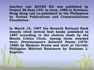 Another one BAYAN KO was published by
Project 28 Days LTD. in June, 1986 in Kowloon,
Hong Kong and co-published in the Philippines
by Veritas Publications and Communications
Foundation.
In March 19, 1987 the Seventh National Book
Awards cited several best books published in
1987 according to the choices made by the
Manila Critics Circle. Among those awarded
were: Dreamweavers Selected Poems (1976-
1986) by Marjorie Pernia and Awit at Corrido:
Philippine Metrical Romances by Damiana L.
Eugenio.
 