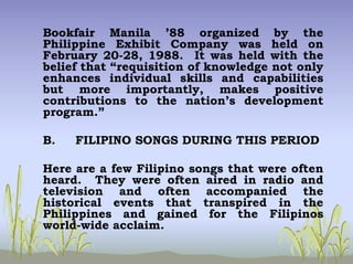 Bookfair Manila ’88 organized by the
Philippine Exhibit Company was held on
February 20-28, 1988. It was held with the
belief that “requisition of knowledge not only
enhances individual skills and capabilities
but more importantly, makes positive
contributions to the nation’s development
program.”
B. FILIPINO SONGS DURING THIS PERIOD
Here are a few Filipino songs that were often
heard. They were often aired in radio and
television and often accompanied the
historical events that transpired in the
Philippines and gained for the Filipinos
world-wide acclaim.
 