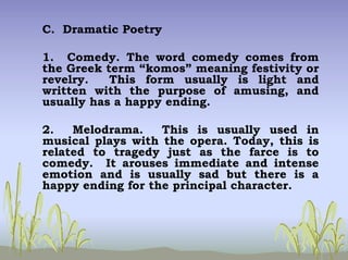 C. Dramatic Poetry
1. Comedy. The word comedy comes from
the Greek term “komos” meaning festivity or
revelry. This form usually is light and
written with the purpose of amusing, and
usually has a happy ending.
2. Melodrama. This is usually used in
musical plays with the opera. Today, this is
related to tragedy just as the farce is to
comedy. It arouses immediate and intense
emotion and is usually sad but there is a
happy ending for the principal character.
 