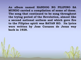 An album named HANDOG NG PILIPINO SA
MUNDO carried a compilation of some of these.
The song that continued to be sung throughout
the trying period of the Revolution, almost like
a second national anthem and which gave fire
to the Filipino spirit was BAYAN KO. Its lyrics
were written by Jose Corazon de Jesus way
back in 1928.
 