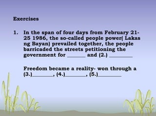 Exercises
1. In the span of four days from February 21-
25 1986, the so-called people power( Lakas
ng Bayan) prevailed together, the people
barricaded the streets petitioning the
government for _______ and (2.) _________
Freedom became a reality- won through a
(3.)________, (4.)________, (5.)_________
 