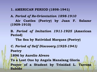 1. AMERICAN PERIOD (1898-1941)
A. Period of Re-Orientation 1898-1910
Air Castles (Poetry) by Juan F. Salazar
(1909-1910)
B. Period of Imitation 1911-1925 (American
Period)
The Sea by Natividad Marquez (Poetry)
C. Period of Self Discovery (1925-1941)
Poetry
1896 by Aurelio Alvero
To a Lost One by Angela Manalang Gloria
Prayer of a Student by Trinidad L. Tarrosa
Subido
 