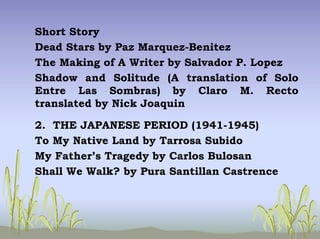 Short Story
Dead Stars by Paz Marquez-Benitez
The Making of A Writer by Salvador P. Lopez
Shadow and Solitude (A translation of Solo
Entre Las Sombras) by Claro M. Recto
translated by Nick Joaquin
2. THE JAPANESE PERIOD (1941-1945)
To My Native Land by Tarrosa Subido
My Father’s Tragedy by Carlos Bulosan
Shall We Walk? by Pura Santillan Castrence
 