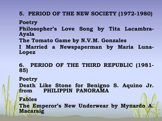 5. PERIOD OF THE NEW SOCIETY (1972-1980)
Poetry
Philosopher’s Love Song by Tita Lacambra-
Ayala
The Tomato Game by N.V.M. Gonzales
I Married a Newspaperman by Maria Luna-
Lopez
6. PERIOD OF THE THIRD REPUBLIC (1981-
85)
Poetry
Death Like Stone for Benigno S. Aquino Jr.
from PHILIPPIN PANORAMA
Fables
The Emperor’s New Underwear by Mynardo A.
Macaraig
 