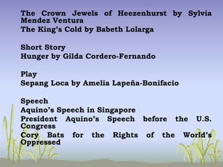 The Crown Jewels of Heezenhurst by Sylvia
Mendez Ventura
The King’s Cold by Babeth Lolarga
Short Story
Hunger by Gilda Cordero-Fernando
Play
Sepang Loca by Amelia Lapeña-Bonifacio
Speech
Aquino’s Speech in Singapore
President Aquino’s Speech before the U.S.
Congress
Cory Bats for the Rights of the World’s
Oppressed
 