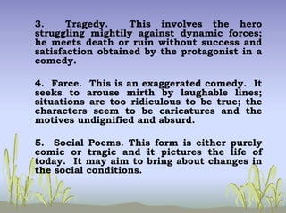 3. Tragedy. This involves the hero
struggling mightily against dynamic forces;
he meets death or ruin without success and
satisfaction obtained by the protagonist in a
comedy.
4. Farce. This is an exaggerated comedy. It
seeks to arouse mirth by laughable lines;
situations are too ridiculous to be true; the
characters seem to be caricatures and the
motives undignified and absurd.
5. Social Poems. This form is either purely
comic or tragic and it pictures the life of
today. It may aim to bring about changes in
the social conditions.
 
