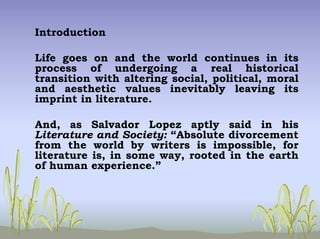 Introduction
Life goes on and the world continues in its
process of undergoing a real historical
transition with altering social, political, moral
and aesthetic values inevitably leaving its
imprint in literature.
And, as Salvador Lopez aptly said in his
Literature and Society: “Absolute divorcement
from the world by writers is impossible, for
literature is, in some way, rooted in the earth
of human experience.”
 