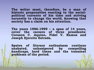 The writer must, therefore, be a man of
historic propensities reacting to the social-
political currents of his time and striving
earnestly to change the world, knowing that
society has a claim on his attention.
The years 1986-1999 – a span of 14 years,
cover the careers of three presidents:
Corazon C. Aquino, Fidel V. Ramos and
Joseph Ejercito Estrada.
Spates of literary enthusiasm continue
unabated, unhampered by compelling
handicaps, hard times and the transient
problems of the period.
 