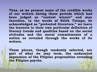 Thus, as we present some of the credible works
of our writers during these periods which had
been judged as “contest winner” and may
therefore, in the words of Edith Tiempo, be
acknowledged as “pretested literature,” we leave
the learners to their own particular definition of
literary trends and qualities based on the social
attitudes and the moral commitments of a
nation as revealed through the works of its
writers.
These pieces, though randomly selected, are
part of what we may term, the undaunted
expression of the Filipino propensities revealing
the Filipino psyche.
 