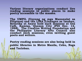 Various literary organizations conduct live
reading sessions in public places to make
poetry accessible to the masses.
The UMPIL (Unyong ng mga Manunulat sa
Pilipinas) and the LIRA (Linangan sa Imahen,
Retorika at Anyo) hold such sessions at Ora
Café, Kamias, Quezon City (PDI Dec. 12,
1998). The Creative Writing Foundation and
the Philippine Literary Arts Council also
conduct such sessions, even inviting guest
poets and writers.
Poetry reading sessions are also being held in
public libraries in Metro Manila, Cebu, Naga
and Tacloban.
 