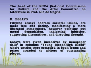 The head of the NCCA (National Commission
for Culture and the Arts) Committee on
Literature is Prof. Ric de Ungria.
B. ESSAYS
Filipino essays address societal issues, are
more free and daring, manifesting a more
liberated atmosphere, however pointing out
moral degradation, indicating injustice,
suggesting alternatives, and directing thought.
Essays were given incentives by newspaper
daily in columns “Young Blood/High Blood”
where entries were compiled in book forms and
prizes awarded to writers of outstanding
pieces.
 