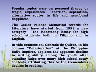 Popular topics were on personal (happy or
tragic) experiences – abortion, separation,
alternative routes in life and new-found
happiness.
The Carlos Palanca Memoriral Awards for
Literature have started from 1998 a new
category – the Kabataang Essay for high
school students both in Filipino and in
English.
In this connection, Conrado de Quiroz, in his
column “Deterioration” at the Philippine
Daily Inquirer, deplores the apparent decline
in writing ability among the youth after
standing judge over many high school essay
contests attributing this to the tremendous
decline in reading.
 