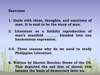 Exercises
1. Deals with ideas, thoughts, and emotions of
man. It is said to be the story of man.
2. Literature as a faithful reproduction of
man’s manifold _______ blended into one
harmonious expression.
3-5. Three reasons why do we need to study
Philippine Literature.
6. Written by Harriet Beecher Stowe of the US.
This depicted the sad fate of slaves; this
became the basis of democracy later on.
 