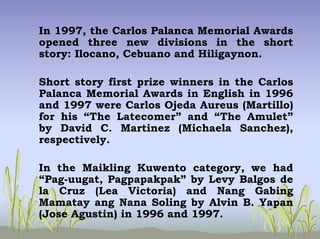 In 1997, the Carlos Palanca Memorial Awards
opened three new divisions in the short
story: Ilocano, Cebuano and Hiligaynon.
Short story first prize winners in the Carlos
Palanca Memorial Awards in English in 1996
and 1997 were Carlos Ojeda Aureus (Martillo)
for his “The Latecomer” and “The Amulet”
by David C. Martinez (Michaela Sanchez),
respectively.
In the Maikling Kuwento category, we had
“Pag-uugat, Pagpapakpak” by Levy Balgos de
la Cruz (Lea Victoria) and Nang Gabing
Mamatay ang Nana Soling by Alvin B. Yapan
(Jose Agustin) in 1996 and 1997.
 