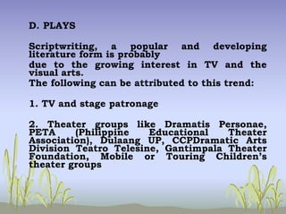 D. PLAYS
Scriptwriting, a popular and developing
literature form is probably
due to the growing interest in TV and the
visual arts.
The following can be attributed to this trend:
1. TV and stage patronage
2. Theater groups like Dramatis Personae,
PETA (Philippine Educational Theater
Association), Dulaang UP, CCPDramatic Arts
Division Teatro Telesine, Gantimpala Theater
Foundation, Mobile or Touring Children’s
theater groups
 