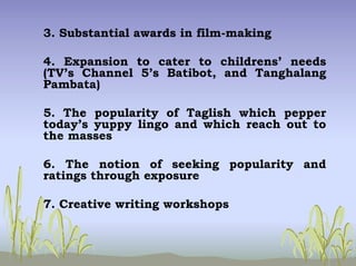 3. Substantial awards in film-making
4. Expansion to cater to childrens’ needs
(TV’s Channel 5’s Batibot, and Tanghalang
Pambata)
5. The popularity of Taglish which pepper
today’s yuppy lingo and which reach out to
the masses
6. The notion of seeking popularity and
ratings through exposure
7. Creative writing workshops
 