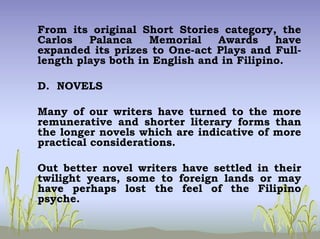 From its original Short Stories category, the
Carlos Palanca Memorial Awards have
expanded its prizes to One-act Plays and Full-
length plays both in English and in Filipino.
D. NOVELS
Many of our writers have turned to the more
remunerative and shorter literary forms than
the longer novels which are indicative of more
practical considerations.
Out better novel writers have settled in their
twilight years, some to foreign lands or may
have perhaps lost the feel of the Filipino
psyche.
 