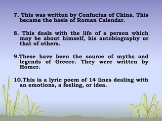 7. This was written by Confucius of China. This
became the basis of Roman Calendar.
8. This deals with the life of a person which
may be about himself, his autobiography or
that of others.
9.These have been the source of myths and
legends of Greece. They were written by
Homer.
10.This is a lyric poem of 14 lines dealing with
an emotions, a feeling, or idea.
 