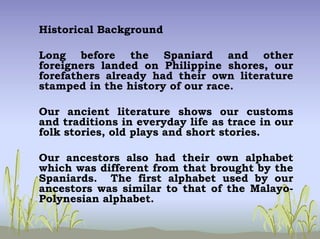 Historical Background
Long before the Spaniard and other
foreigners landed on Philippine shores, our
forefathers already had their own literature
stamped in the history of our race.
Our ancient literature shows our customs
and traditions in everyday life as trace in our
folk stories, old plays and short stories.
Our ancestors also had their own alphabet
which was different from that brought by the
Spaniards. The first alphabet used by our
ancestors was similar to that of the Malayo-
Polynesian alphabet.
 