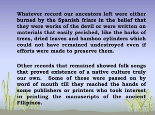 Whatever record our ancestors left were either
burned by the Spanish friars in the belief that
they were works of the devil or were written on
materials that easily perished, like the barks of
trees, dried leaves and bamboo cylinders which
could not have remained undestroyed even if
efforts were made to preserve them.
Other records that remained showed folk songs
that proved existence of a native culture truly
our own. Some of these were passed on by
word of mouth till they reached the hands of
some publishers or printers who took interest
in printing the manuscripts of the ancient
Filipinos.
 