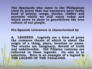 The Spaniards who came to the Philippines
tried to prove that our ancestors were really
fond of poetry, songs, stories, riddles and
proverbs which we still enjoy today and
which serve to show to generations the true
culture of our people.
Pre-Spanish Literature is characterized by
A. LEGENDS. Legends are a form of prose
the common theme of which is about the
origin of a thing, place, location or name.
The events are imaginary, devoid of truth
and unbelievable. Old Filipino customs are
reflected in these legends. Its aim is to
entertain. Here is an example of a legend is
THE LEGEND OF THE TAGALOGS.
 