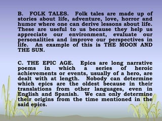 B. FOLK TALES. Folk tales are made up of
stories about life, adventure, love, horror and
humor where one can derive lessons about life.
These are useful to us because they help us
appreciate our environment, evaluate our
personalities and improve our perspectives in
life. An example of this is THE MOON AND
THE SUN.
C. THE EPIC AGE. Epics are long narrative
poems in which a series of heroic
achievements or events, usually of a hero, are
dealt with at length. Nobody can determine
which epics are the oldest because in their
translations from other languages, even in
English and Spanish. We can only determine
their origins from the time mentioned in the
said epics.
 