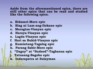 Aside from the aforementioned epics, there are
still other epics that can be read and studied
like the following epics.
a. Bidasari-Moro epic
b. Biag ni Lam-ang-Ilokano epic
c. Maragtas-Visayan epic
d. Haraya-Visayan epic
e. Lagda-Visayan epic
f. Hari sa Bukid-Visayan epic
g. Kumintang-Tagalog epic
h. Parang Sabir-Moro epic
i. “Dagoy” at “Sudsod”-Tagbanua epic
j. Tatuaang-Bagobo epic
k. Indarapatra at Sulayman
 