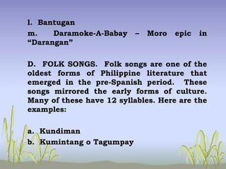 l. Bantugan
m. Daramoke-A-Babay – Moro epic in
“Darangan”
D. FOLK SONGS. Folk songs are one of the
oldest forms of Philippine literature that
emerged in the pre-Spanish period. These
songs mirrored the early forms of culture.
Many of these have 12 syllables. Here are the
examples:
a. Kundiman
b. Kumintang o Tagumpay
 