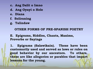 c. Ang Dalit o Imno
d. Ang Oyayi o Hele
e. Diana
f. Soliraning
g. Talindaw
OTHER FORMS OF PRE-SPANISH POETRY
E. Epigrams, Riddles, Chants, Maxims,
Proverbs or Sayings
1. Epigrams (Salawikain). These have been
customarily used and served as laws or rules on
good behavior by our ancestors. To others,
these are like allegories or parables that impart
lessons for the young.
 
