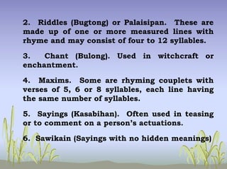 2. Riddles (Bugtong) or Palaisipan. These are
made up of one or more measured lines with
rhyme and may consist of four to 12 syllables.
3. Chant (Bulong). Used in witchcraft or
enchantment.
4. Maxims. Some are rhyming couplets with
verses of 5, 6 or 8 syllables, each line having
the same number of syllables.
5. Sayings (Kasabihan). Often used in teasing
or to comment on a person’s actuations.
6. Sawikain (Sayings with no hidden meanings)
 