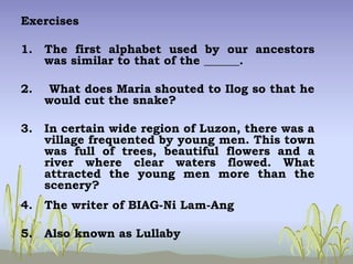 Exercises
1. The first alphabet used by our ancestors
was similar to that of the ______.
2. What does Maria shouted to Ilog so that he
would cut the snake?
3. In certain wide region of Luzon, there was a
village frequented by young men. This town
was full of trees, beautiful flowers and a
river where clear waters flowed. What
attracted the young men more than the
scenery?
4. The writer of BIAG-Ni Lam-Ang
5. Also known as Lullaby
 