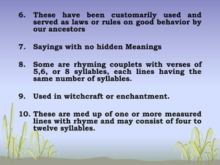 6. These have been customarily used and
served as laws or rules on good behavior by
our ancestors
7. Sayings with no hidden Meanings
8. Some are rhyming couplets with verses of
5,6, or 8 syllables, each lines having the
same number of syllables.
9. Used in witchcraft or enchantment.
10. These are med up of one or more measured
lines with rhyme and may consist of four to
twelve syllables.
 