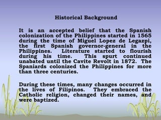 Historical Background
It is an accepted belief that the Spanish
colonization of the Philippines started in 1565
during the time of Miguel Lopez de Legazpi,
the first Spanish governor-general in the
Philippines. Literature started to flourish
during his time. This spurt continued
unabated until the Cavite Revolt in 1872. The
Spaniards colonized the Philippines for more
than three centuries.
During these times, many changes occurred in
the lives of Filipinos. They embraced the
Catholic religion, changed their names, and
were baptized.
 