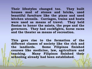 Their lifestyles changed too. They built
houses mad of stones and bricks, used
beautiful furniture like the piano and used
kitchen utensils. Carriages, trains and boats
were used as means of travel. They held
fiestas to honor the saints, the pope and the
governors. They had cockfights, horse races
and the theater as means of recreation.
This gave rise to the formation of the
different classes of society like the rich and
the landlords. Some Filipinos finished
courses like medicine, law, agriculture and
teaching. Many Filipinos finished their
schooling already had been established.
•
 