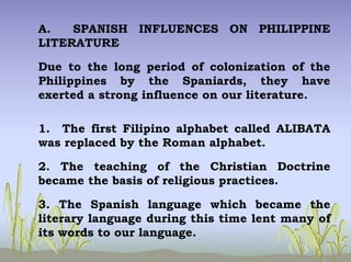 A. SPANISH INFLUENCES ON PHILIPPINE
LITERATURE
Due to the long period of colonization of the
Philippines by the Spaniards, they have
exerted a strong influence on our literature.
1. The first Filipino alphabet called ALIBATA
was replaced by the Roman alphabet.
2. The teaching of the Christian Doctrine
became the basis of religious practices.
3. The Spanish language which became the
literary language during this time lent many of
its words to our language.
 