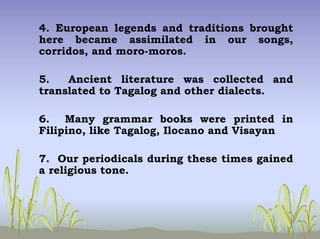 4. European legends and traditions brought
here became assimilated in our songs,
corridos, and moro-moros.
5. Ancient literature was collected and
translated to Tagalog and other dialects.
6. Many grammar books were printed in
Filipino, like Tagalog, Ilocano and Visayan
7. Our periodicals during these times gained
a religious tone.
 