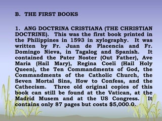 B. THE FIRST BOOKS
1. ANG DOCTRINA CRISTIANA (THE CHRISTIAN
DOCTRINE). This was the first book printed in
the Philippines in 1593 in xylography. It was
written by Fr. Juan de Placencia and Fr.
Domingo Nieva, in Tagalog and Spanish. It
contained the Pater Noster (Out Father), Ave
Maria (Hail Mary), Regina Coeli (Hail Holy
Queen), the Ten Commandments of God, the
Commandments of the Catholic Church, the
Seven Mortal Sins, How to Confess, and the
Cathecism. Three old original copies of this
book can still be found at the Vatican, at the
Madrid Musem and at the US Congress. It
contains only 87 pages but costs $5,000.0.
 