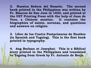 2. Nuestra Señora del Rosario. The second
book printed in the Philippines was written by
Fr. Blancas de San Jose in 1602, and printed at
the UST Printing Press with the help of Juan de
Vera, a Chinese mestizo. It contains the
biographies of saints, novenas, and questions
and answers on religion.
3. Libro de los Cuatro Postprimeras de Hombre
(in Spanish and Tagalog). This is the first book
printed in typography.
4. Ang Barlaan at Josephat. This is a Biblical
story printed in the Philippines and translated
to Tagalog from Greek by Fr. Antonio de Borja.
 