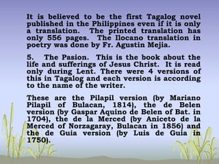 It is believed to be the first Tagalog novel
published in the Philippines even if it is only
a translation. The printed translation has
only 556 pages. The Ilocano translation in
poetry was done by Fr. Agustin Mejia.
5. The Pasion. This is the book about the
life and sufferings of Jesus Christ. It is read
only during Lent. There were 4 versions of
this in Tagalog and each version is according
to the name of the writer.
These are the Pilapil version (by Mariano
Pilapil of Bulacan, 1814), the de Belen
version (by Gaspar Aquino de Belen of Bat. in
1704), the de la Merced (by Aniceto de la
Merced of Norzagaray, Bulacan in 1856) and
the de Guia version (by Luis de Guia in
1750).
 