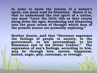 In order to know the history of a nation’s
spirit, one must read its literature. Hence it is,
that to understand the real spirit of a nation,
one must “trace the little rills as they course
along down the ages, broadening and deepening
into the great ocean of thought which men of
the present source are presently exploring.”
Brother Azurin, said that “literature expresses
the feelings of people to society, to the
government, to his surroundings, to his
fellowmen and to his Divine Creator.” The
expression of one’s feelings, according to him,
may be through love, sorrow, happiness,
hatred, anger, pity, contempt, or revenge.
 