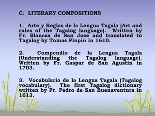 C. LITERARY COMPOSITIONS
1. Arte y Reglas de la Lengua Tagala (Art and
rules of the Tagalog language). Written by
Fr. Blancas de San Jose and translated to
Tagalog by Tomas Pinpin in 1610.
2. Compendio de la Lengua Tagala
(Understanding the Tagalog language).
Written by Fr. Gaspar de San Agustin in
1703.
3. Vocabulario de la Lengua Tagala (Tagalog
vocabulary). The first Tagalog dictionary
written by Fr. Pedro de San Buenaventura in
1613.
 