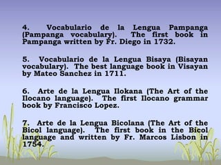 4. Vocabulario de la Lengua Pampanga
(Pampanga vocabulary). The first book in
Pampanga written by Fr. Diego in 1732.
5. Vocabulario de la Lengua Bisaya (Bisayan
vocabulary). The best language book in Visayan
by Mateo Sanchez in 1711.
6. Arte de la Lengua Ilokana (The Art of the
Ilocano language). The first Ilocano grammar
book by Francisco Lopez.
7. Arte de la Lengua Bicolana (The Art of the
Bicol language). The first book in the Bicol
language and written by Fr. Marcos Lisbon in
1754.
 