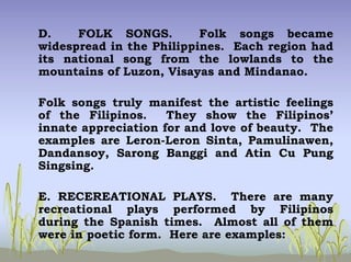 D. FOLK SONGS. Folk songs became
widespread in the Philippines. Each region had
its national song from the lowlands to the
mountains of Luzon, Visayas and Mindanao.
Folk songs truly manifest the artistic feelings
of the Filipinos. They show the Filipinos’
innate appreciation for and love of beauty. The
examples are Leron-Leron Sinta, Pamulinawen,
Dandansoy, Sarong Banggi and Atin Cu Pung
Singsing.
E. RECEREATIONAL PLAYS. There are many
recreational plays performed by Filipinos
during the Spanish times. Almost all of them
were in poetic form. Here are examples:
 