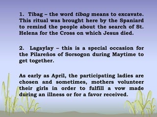 1. Tibag – the word tibag means to excavate.
This ritual was brought here by the Spaniard
to remind the people about the search of St.
Helena for the Cross on which Jesus died.
2. Lagaylay – this is a special occasion for
the Pilareños of Sorsogon during Maytime to
get together.
As early as April, the participating ladies are
chosen and sometimes, mothers volunteer
their girls in order to fulfill a vow made
during an illness or for a favor received.
 