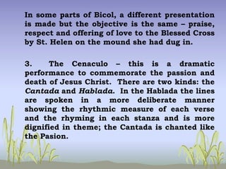 In some parts of Bicol, a different presentation
is made but the objective is the same – praise,
respect and offering of love to the Blessed Cross
by St. Helen on the mound she had dug in.
3. The Cenaculo – this is a dramatic
performance to commemorate the passion and
death of Jesus Christ. There are two kinds: the
Cantada and Hablada. In the Hablada the lines
are spoken in a more deliberate manner
showing the rhythmic measure of each verse
and the rhyming in each stanza and is more
dignified in theme; the Cantada is chanted like
the Pasion.
 