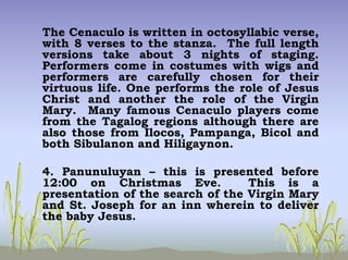 The Cenaculo is written in octosyllabic verse,
with 8 verses to the stanza. The full length
versions take about 3 nights of staging.
Performers come in costumes with wigs and
performers are carefully chosen for their
virtuous life. One performs the role of Jesus
Christ and another the role of the Virgin
Mary. Many famous Cenaculo players come
from the Tagalog regions although there are
also those from Ilocos, Pampanga, Bicol and
both Sibulanon and Hiligaynon.
4. Panunuluyan – this is presented before
12:00 on Christmas Eve. This is a
presentation of the search of the Virgin Mary
and St. Joseph for an inn wherein to deliver
the baby Jesus.
 