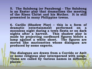 5. The Salubong (or Panubong) - The Salubong
is an Easter play that dramatizes the meeting
of the Risen Christ and his Mother. It is still
presented in many Philippine towns.
6. Carillo (Shadow Play) – this is a form of
dramatic entertainment performed on a
moonless night during a town fiesta or on dark
nights after a harvest. This shadow play is
made by projecting cardboard figures before a
lamp against a white sheet. The figures are
moved like marionettes whose dialogues are
produced by some experts.
The dialogues are drawn from a Corrido or Awit
or some religious play interspersed with songs.
These are called by various names in different
places:
 
