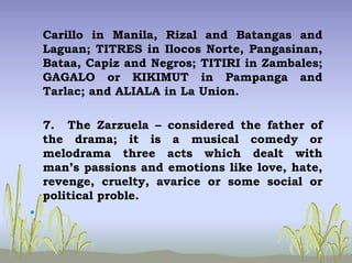 Carillo in Manila, Rizal and Batangas and
Laguan; TITRES in Ilocos Norte, Pangasinan,
Bataa, Capiz and Negros; TITIRI in Zambales;
GAGALO or KIKIMUT in Pampanga and
Tarlac; and ALIALA in La Union.
7. The Zarzuela – considered the father of
the drama; it is a musical comedy or
melodrama three acts which dealt with
man’s passions and emotions like love, hate,
revenge, cruelty, avarice or some social or
political proble.
•
 